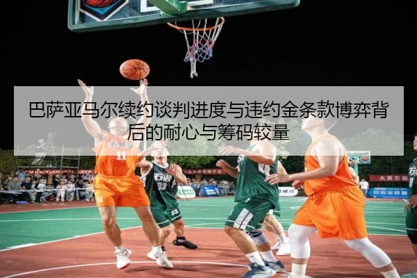 巴萨亚马尔续约谈判进度与违约金条款博弈背后的耐心与筹码较量