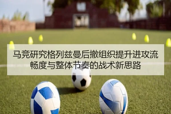马竞研究格列兹曼后撤组织提升进攻流畅度与整体节奏的战术新思路