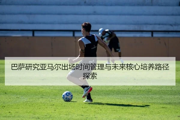 巴萨研究亚马尔出场时间管理与未来核心培养路径探索