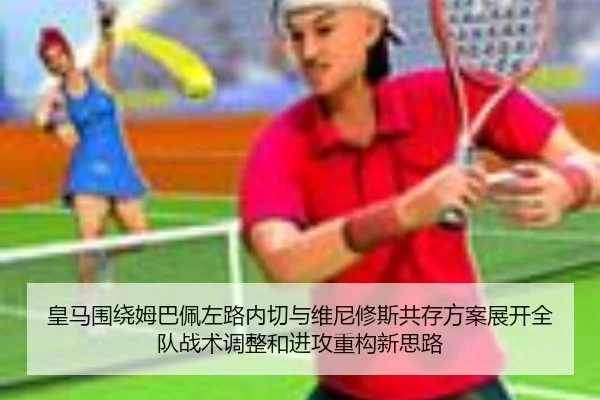 皇马围绕姆巴佩左路内切与维尼修斯共存方案展开全队战术调整和进攻重构新思路