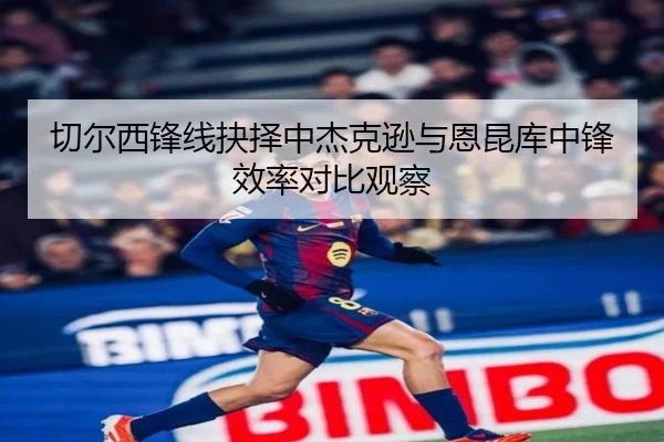 切尔西锋线抉择中杰克逊与恩昆库中锋效率对比观察