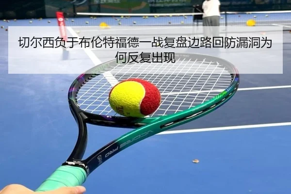 切尔西负于布伦特福德一战复盘边路回防漏洞为何反复出现